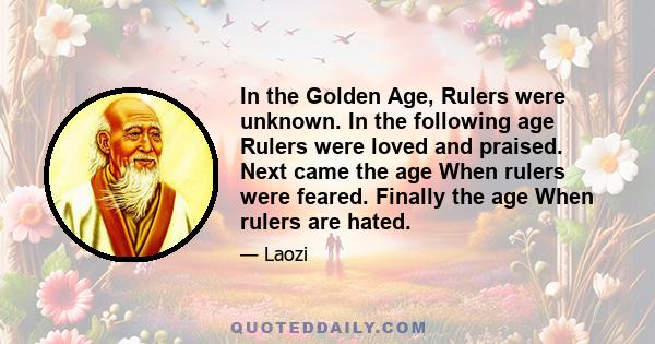 In the Golden Age, Rulers were unknown. In the following age Rulers were loved and praised. Next came the age When rulers were feared. Finally the age When rulers are hated.