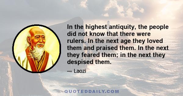 In the highest antiquity, the people did not know that there were rulers. In the next age they loved them and praised them. In the next they feared them; in the next they despised them.