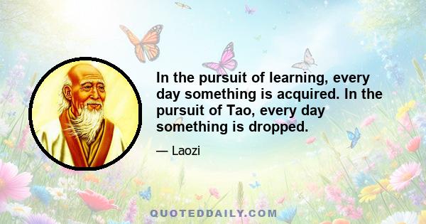 In the pursuit of learning, every day something is acquired. In the pursuit of Tao, every day something is dropped.