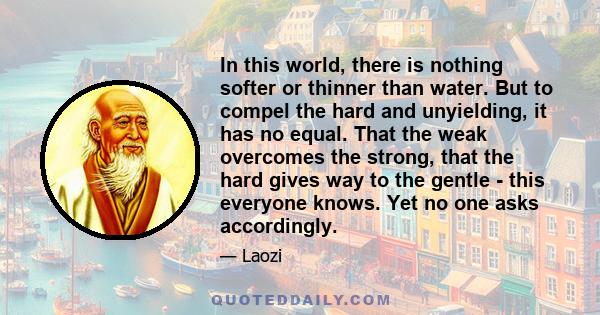 In this world, there is nothing softer or thinner than water. But to compel the hard and unyielding, it has no equal. That the weak overcomes the strong, that the hard gives way to the gentle - this everyone knows. Yet