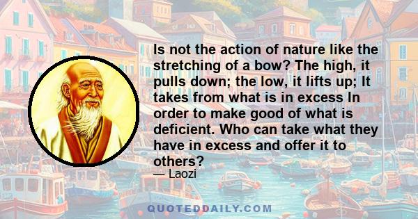 Is not the action of nature like the stretching of a bow? The high, it pulls down; the low, it lifts up; It takes from what is in excess In order to make good of what is deficient. Who can take what they have in excess