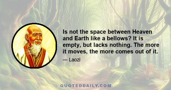 Is not the space between Heaven and Earth like a bellows? It is empty, but lacks nothing. The more it moves, the more comes out of it.