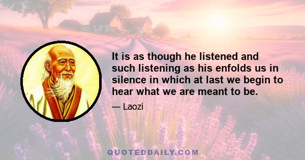 It is as though he listened and such listening as his enfolds us in silence in which at last we begin to hear what we are meant to be.