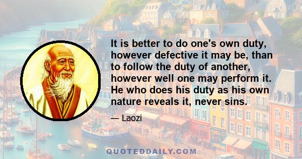 It is better to do one's own duty, however defective it may be, than to follow the duty of another, however well one may perform it. He who does his duty as his own nature reveals it, never sins.