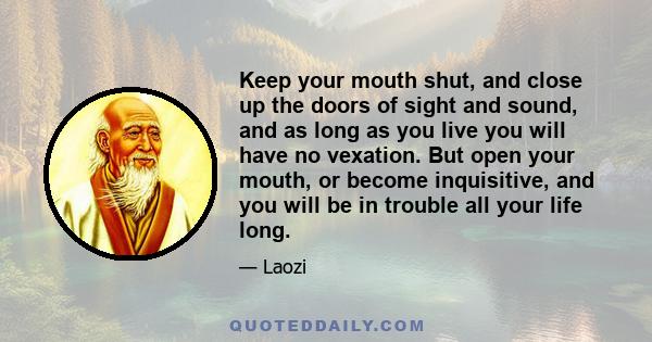 Keep your mouth shut, and close up the doors of sight and sound, and as long as you live you will have no vexation. But open your mouth, or become inquisitive, and you will be in trouble all your life long.