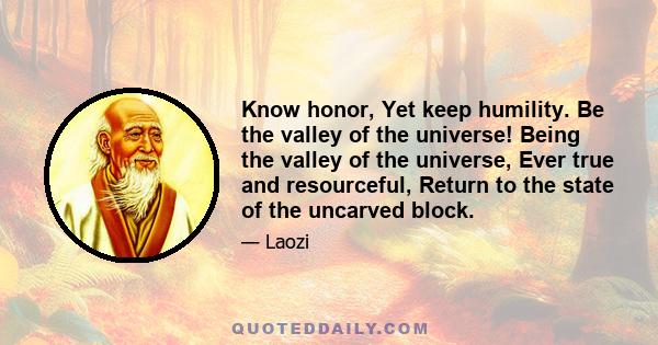 Know honor, Yet keep humility. Be the valley of the universe! Being the valley of the universe, Ever true and resourceful, Return to the state of the uncarved block.