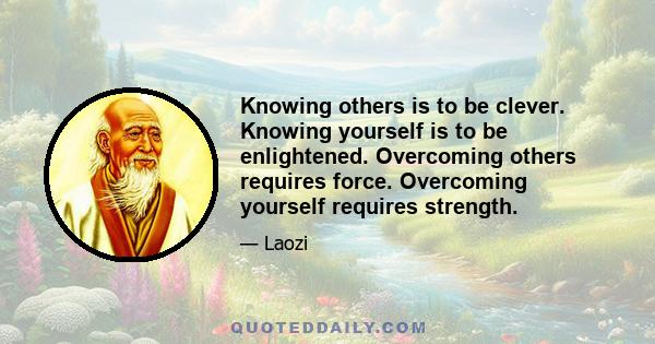 Knowing others is to be clever. Knowing yourself is to be enlightened. Overcoming others requires force. Overcoming yourself requires strength.