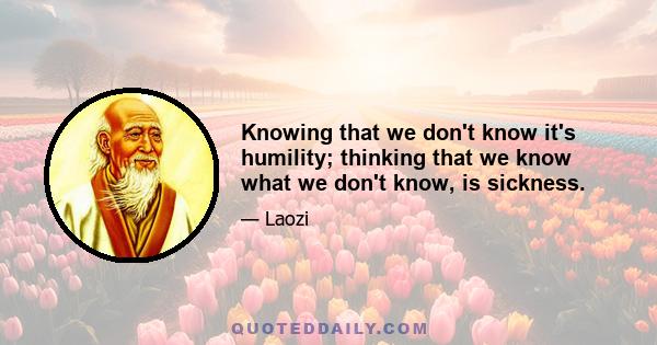 Knowing that we don't know it's humility; thinking that we know what we don't know, is sickness.