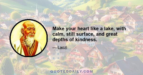 Make your heart like a lake, with calm, still surface, and great depths of kindness.