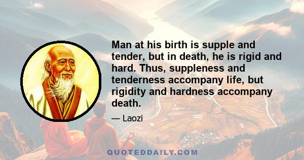 Man at his birth is supple and tender, but in death, he is rigid and hard. Thus, suppleness and tenderness accompany life, but rigidity and hardness accompany death.