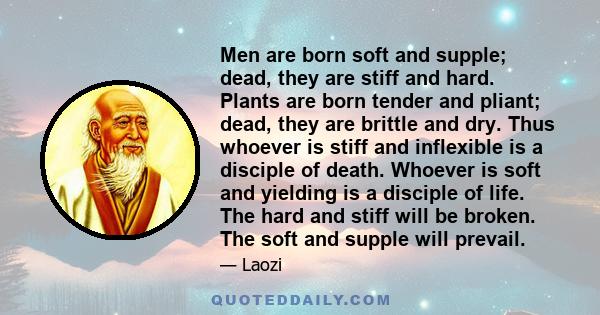 Men are born soft and supple; dead, they are stiff and hard. Plants are born tender and pliant; dead, they are brittle and dry. Thus whoever is stiff and inflexible is a disciple of death. Whoever is soft and yielding