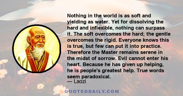 Nothing in the world is as soft and yielding as water. Yet for dissolving the hard and inflexible, nothing can surpass it. The soft overcomes the hard; the gentle overcomes the rigid. Everyone knows this is true, but