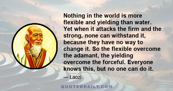 Nothing in the world is more flexible and yielding than water. Yet when it attacks the firm and the strong, none can withstand it, because they have no way to change it. So the flexible overcome the adamant, the