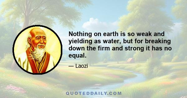 Nothing on earth is so weak and yielding as water, but for breaking down the firm and strong it has no equal.