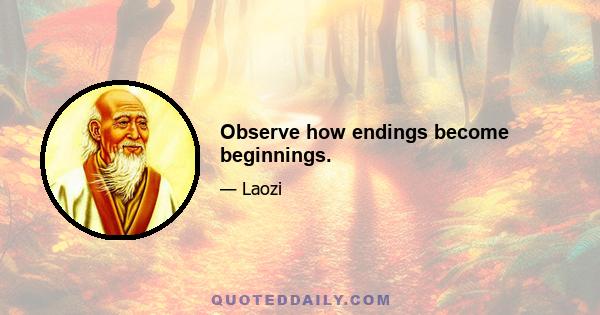 Observe how endings become beginnings.