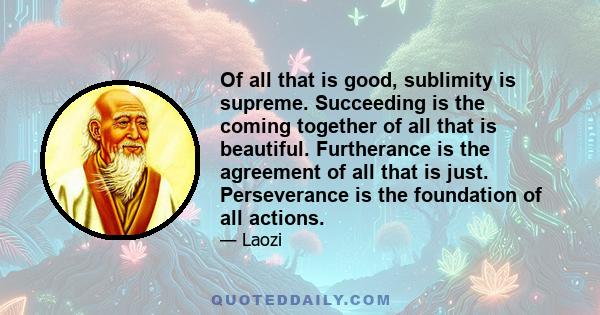 Of all that is good, sublimity is supreme. Succeeding is the coming together of all that is beautiful. Furtherance is the agreement of all that is just. Perseverance is the foundation of all actions.