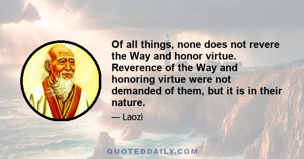 Of all things, none does not revere the Way and honor virtue. Reverence of the Way and honoring virtue were not demanded of them, but it is in their nature.