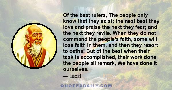 Of the best rulers, The people only know that they exist; the next best they love and praise the next they fear; and the next they revile. When they do not command the people's faith, some will lose faith in them, and