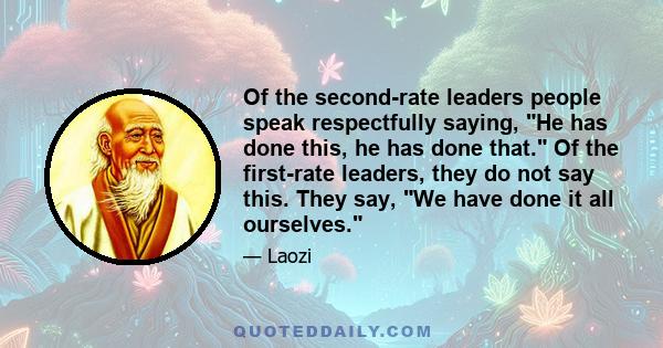 Of the second-rate leaders people speak respectfully saying, He has done this, he has done that. Of the first-rate leaders, they do not say this. They say, We have done it all ourselves.