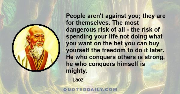 People aren't against you; they are for themselves. The most dangerous risk of all - the risk of spending your life not doing what you want on the bet you can buy yourself the freedom to do it later. He who conquers