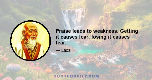 Praise leads to weakness. Getting it causes fear, losing it causes fear.