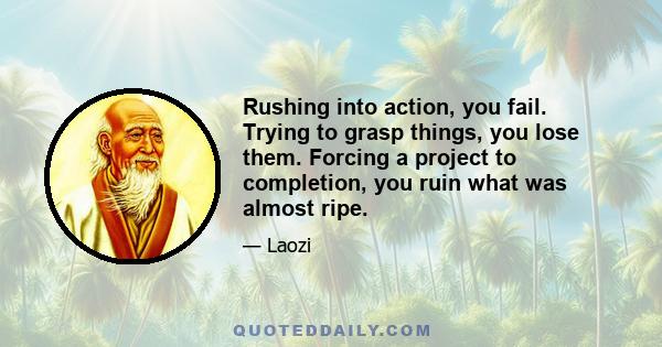 Rushing into action, you fail. Trying to grasp things, you lose them. Forcing a project to completion, you ruin what was almost ripe.