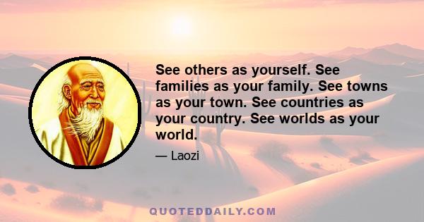 See others as yourself. See families as your family. See towns as your town. See countries as your country. See worlds as your world.