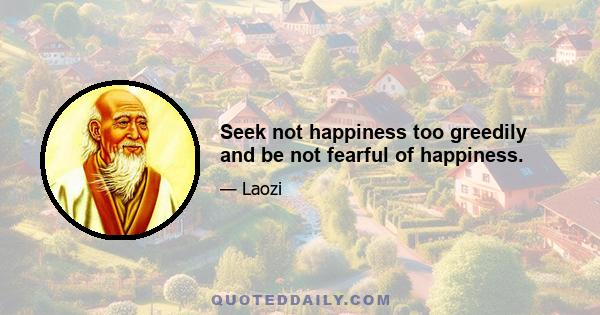 Seek not happiness too greedily and be not fearful of happiness.