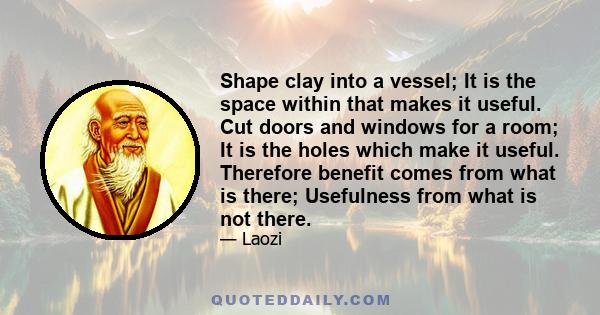 Shape clay into a vessel; It is the space within that makes it useful. Cut doors and windows for a room; It is the holes which make it useful. Therefore benefit comes from what is there; Usefulness from what is not