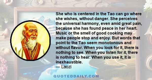 She who is centered in the Tao can go where she wishes, without danger. She perceives the universal harmony, even amid great pain, because she has found peace in her heart. Music or the smell of good cooking may make