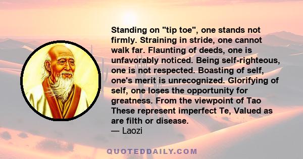 Standing on tip toe, one stands not firmly. Straining in stride, one cannot walk far. Flaunting of deeds, one is unfavorably noticed. Being self-righteous, one is not respected. Boasting of self, one's merit is