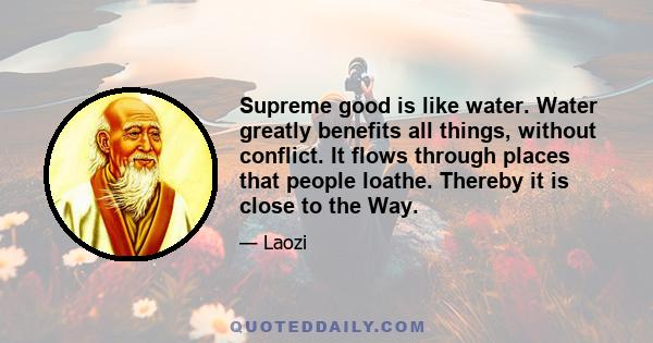 Supreme good is like water. Water greatly benefits all things, without conflict. It flows through places that people loathe. Thereby it is close to the Way.