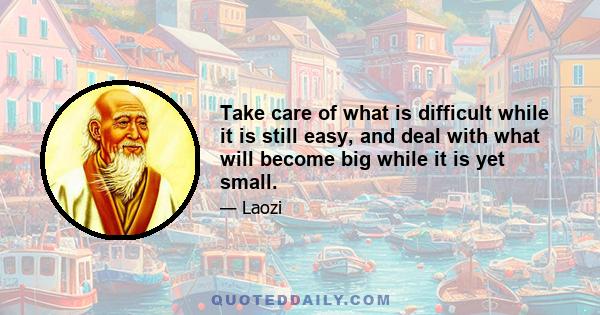 Take care of what is difficult while it is still easy, and deal with what will become big while it is yet small.