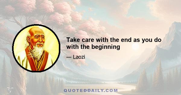 Take care with the end as you do with the beginning