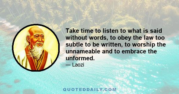 Take time to listen to what is said without words, to obey the law too subtle to be written, to worship the unnameable and to embrace the unformed.