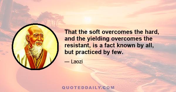 That the soft overcomes the hard, and the yielding overcomes the resistant, is a fact known by all, but practiced by few.