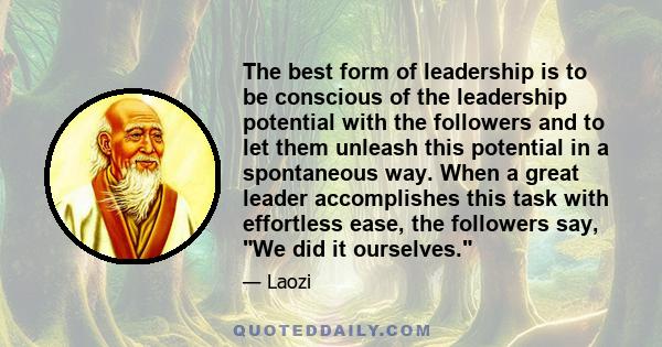 The best form of leadership is to be conscious of the leadership potential with the followers and to let them unleash this potential in a spontaneous way. When a great leader accomplishes this task with effortless ease, 