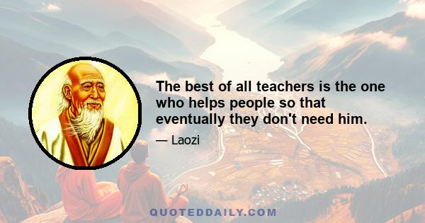 The best of all teachers is the one who helps people so that eventually they don't need him.