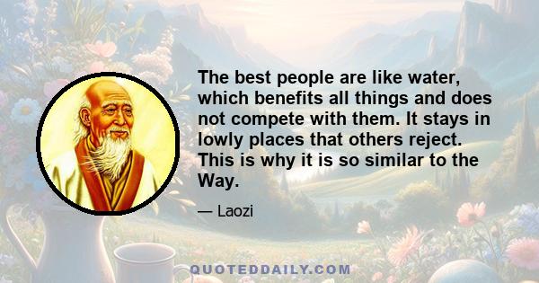 The best people are like water, which benefits all things and does not compete with them. It stays in lowly places that others reject. This is why it is so similar to the Way.