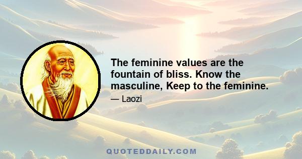 The feminine values are the fountain of bliss. Know the masculine, Keep to the feminine.