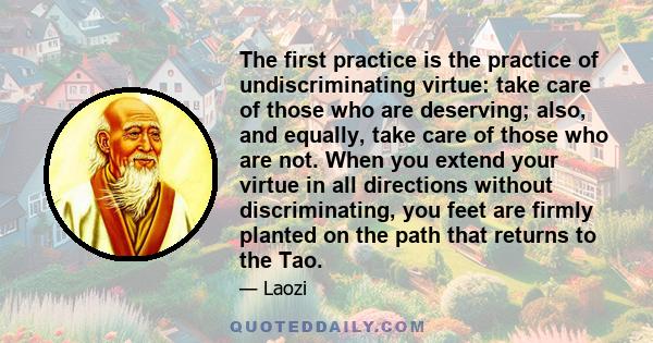 The first practice is the practice of undiscriminating virtue: take care of those who are deserving; also, and equally, take care of those who are not. When you extend your virtue in all directions without