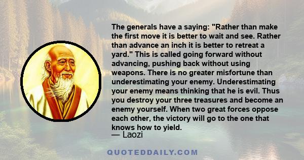 The generals have a saying: Rather than make the first move it is better to wait and see. Rather than advance an inch it is better to retreat a yard. This is called going forward without advancing, pushing back without