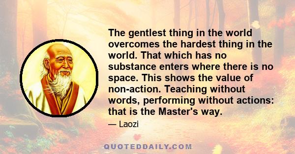 The gentlest thing in the world overcomes the hardest thing in the world. That which has no substance enters where there is no space. This shows the value of non-action. Teaching without words, performing without