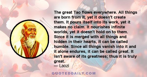 The great Tao flows everywhere. All things are born from it, yet it doesn't create them. It pours itself into its work, yet it makes no claim. It nourishes infinite worlds, yet it doesn't hold on to them. Since it is