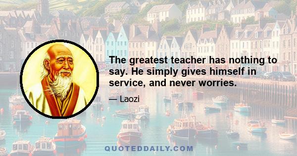 The greatest teacher has nothing to say. He simply gives himself in service, and never worries.