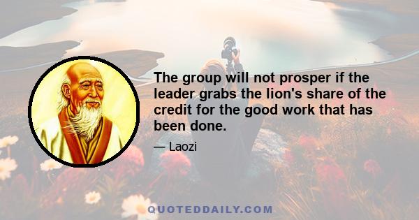 The group will not prosper if the leader grabs the lion's share of the credit for the good work that has been done.