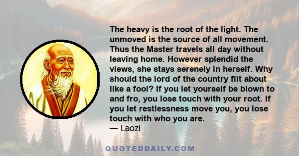 The heavy is the root of the light. The unmoved is the source of all movement. Thus the Master travels all day without leaving home. However splendid the views, she stays serenely in herself. Why should the lord of the