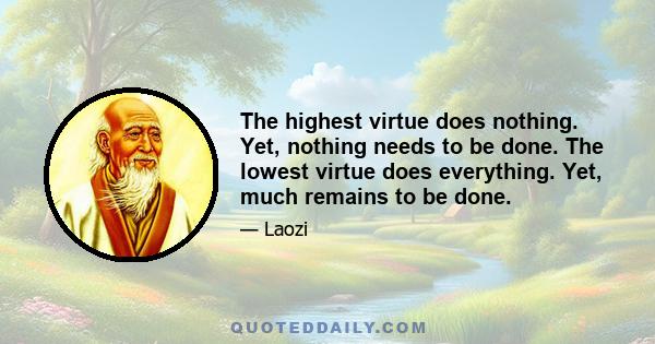 The highest virtue does nothing. Yet, nothing needs to be done. The lowest virtue does everything. Yet, much remains to be done.