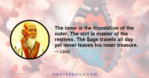 The inner is the foundation of the outer. The still is master of the restless. The Sage travels all day yet never leaves his inner treasure.