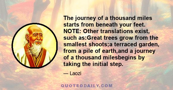 The journey of a thousand miles starts from beneath your feet. NOTE: Other translations exist, such as:Great trees grow from the smallest shoots;a terraced garden, from a pile of earth,and a journey of a thousand